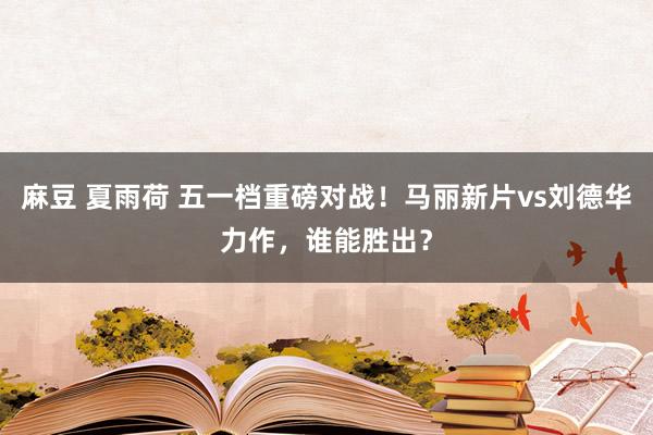 麻豆 夏雨荷 五一档重磅对战！马丽新片vs刘德华力作，谁能胜出？