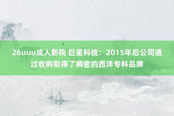 26uuu成人影院 巨星科技：2015年后公司通过收购取得了稠密的西洋专科品牌