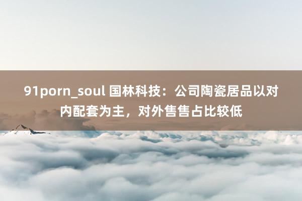 91porn_soul 国林科技：公司陶瓷居品以对内配套为主，对外售售占比较低