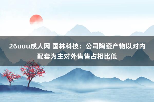 26uuu成人网 国林科技：公司陶瓷产物以对内配套为主对外售售占相比低
