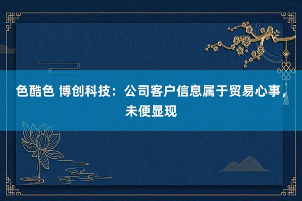 色酷色 博创科技：公司客户信息属于贸易心事，未便显现