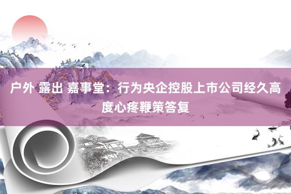 户外 露出 嘉事堂：行为央企控股上市公司经久高度心疼鞭策答复