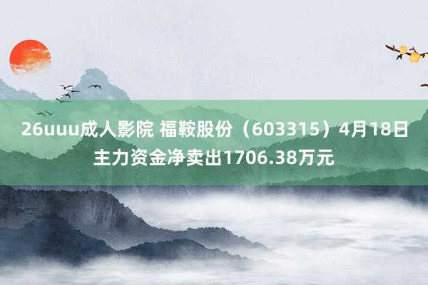 26uuu成人影院 福鞍股份（603315）4月18日主力资金净卖出1706.38万元