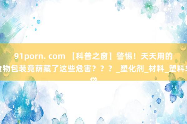 91porn. com 【科普之窗】警惕！天天用的食物包装竟荫藏了这些危害？？？_塑化剂_材料_塑料袋