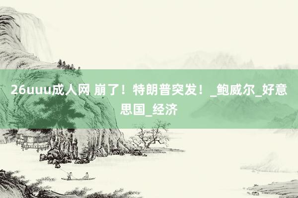 26uuu成人网 崩了！特朗普突发！_鲍威尔_好意思国_经济