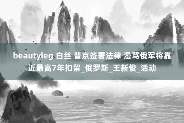 beautyleg 白丝 普京签署法律 漫骂俄军将靠近最高7年扣留_俄罗斯_王新俊_活动