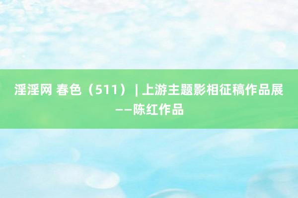 淫淫网 春色（511） | 上游主题影相征稿作品展——陈红作品
