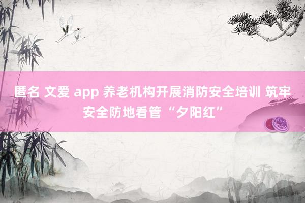 匿名 文爱 app 养老机构开展消防安全培训 筑牢安全防地看管 “夕阳红”