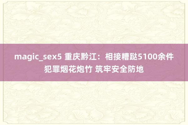 magic_sex5 重庆黔江：相接糟跶5100余件犯罪烟花炮竹 筑牢安全防地