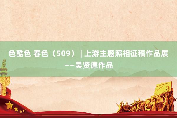 色酷色 春色（509） | 上游主题照相征稿作品展——吴贤德作品