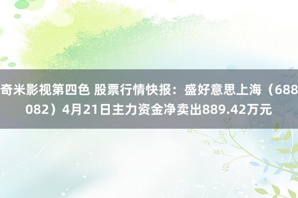 奇米影视第四色 股票行情快报：盛好意思上海（688082）4月21日主力资金净卖出889.42万元