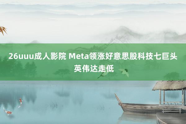 26uuu成人影院 Meta领涨好意思股科技七巨头 英伟达走低