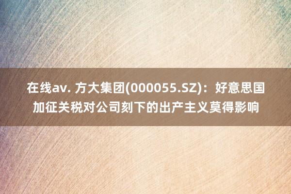 在线av. 方大集团(000055.SZ)：好意思国加征关税对公司刻下的出产主义莫得影响
