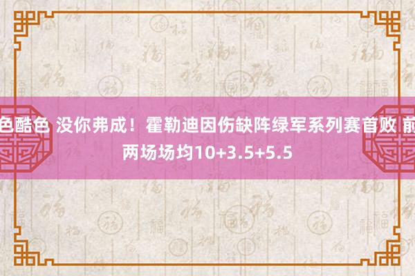 色酷色 没你弗成！霍勒迪因伤缺阵绿军系列赛首败 前两场场均10+3.5+5.5