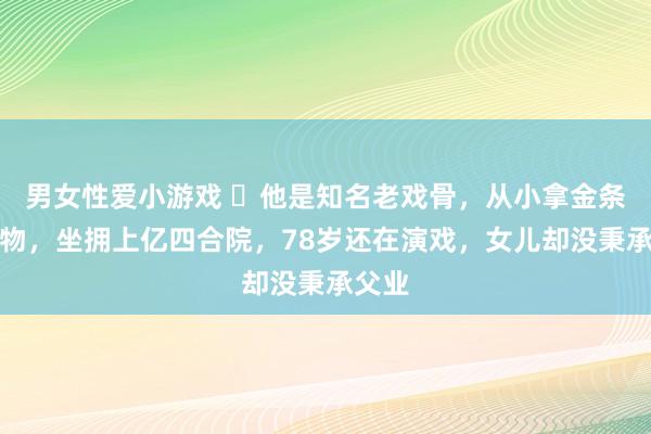 男女性爱小游戏 ​他是知名老戏骨，从小拿金条当玩物，坐拥上亿四合院，78岁还在演戏，女儿却没秉承父业