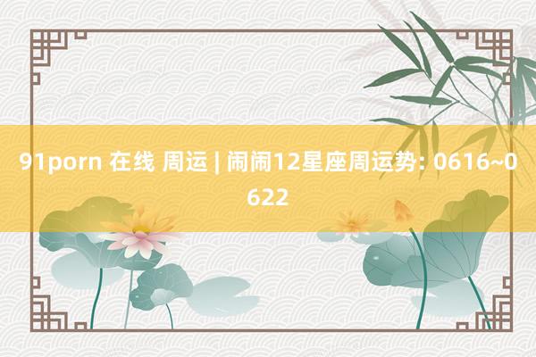 91porn 在线 周运 | 闹闹12星座周运势: 0616~0622