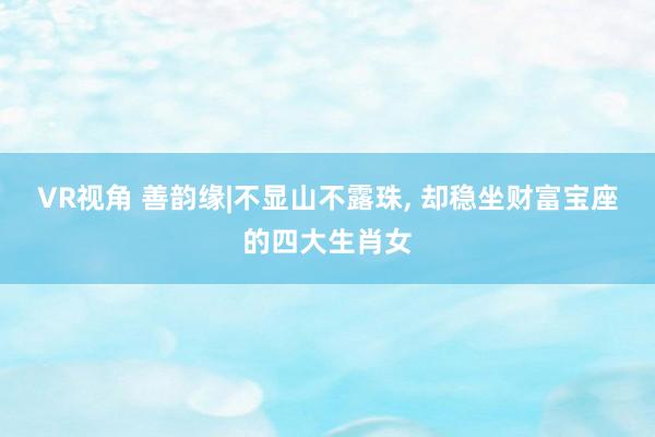 VR视角 善韵缘|不显山不露珠， 却稳坐财富宝座的四大生肖女
