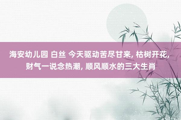 海安幼儿园 白丝 今天驱动苦尽甘来， 枯树开花， 财气一说念热潮， 顺风顺水的三大生肖
